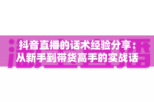 抖音直播的话术经验分享：从新手到带货高手的实战话术指南