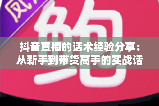 抖音直播的话术经验分享：从新手到带货高手的实战话术指南