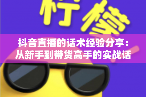 抖音直播的话术经验分享：从新手到带货高手的实战话术指南