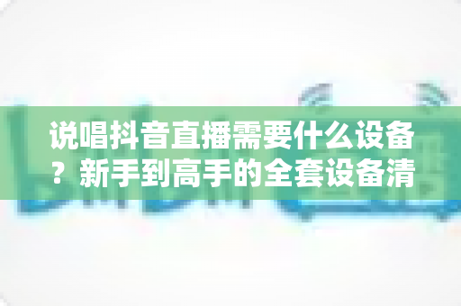 说唱抖音直播需要什么设备?新手到高手的全套设备清单与实战指南 说唱抖音直播需要什么设备?新手到高手的全套设备清单与实战指南