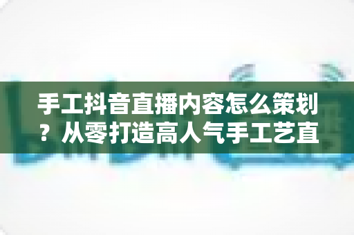 手工抖音直播内容怎么策划?从零打造高人气手工艺直播间的完整指南 手工抖音直播内容怎么策划?从零打造高人气手工艺直播间的完整指南