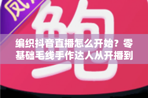 编织抖音直播怎么开始？零基础毛线手作达人从开播到涨粉的完整实战指南