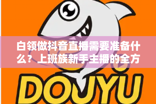 白领做抖音直播需要准备什么？上班族新手主播的全方位实战准备指南