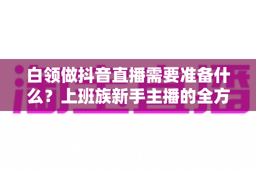 白领做抖音直播需要准备什么？上班族新手主播的全方位实战准备指南