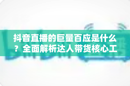 抖音直播的巨量百应是什么?全面解析达人带货核心工具的功能、用法与实操价值 抖音直播的巨量百应是什么?全面解析达人带货核心工具的功能、用法与实操价值