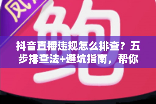抖音直播违规怎么排查?五步排查法+避坑指南,帮你快速定位问题恢复流量 抖音直播违规怎么排查?五步排查法+避坑指南,帮你快速定位问题恢复流量