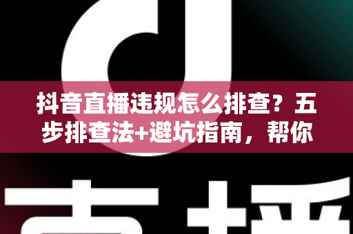 抖音直播违规怎么排查?五步排查法+避坑指南,帮你快速定位问题恢复流量 抖音直播违规怎么排查?五步排查法+避坑指南,帮你快速定位问题恢复流量