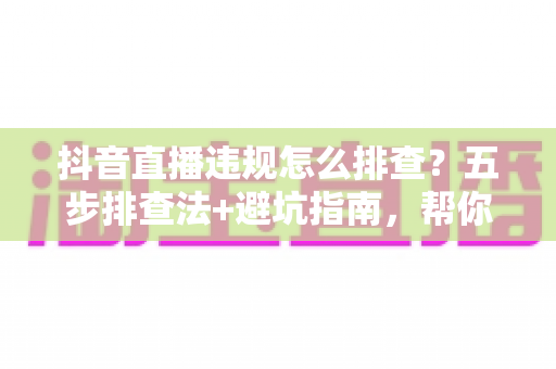 抖音直播违规怎么排查?五步排查法+避坑指南,帮你快速定位问题恢复流量 抖音直播违规怎么排查?五步排查法+避坑指南,帮你快速定位问题恢复流量