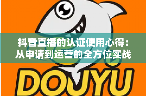抖音直播的认证使用心得：从申请到运营的全方位实战指南