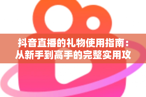 抖音直播的礼物使用指南:从新手到高手的完整实用攻略 抖音直播的礼物使用指南:从新手到高手的完整实用攻略