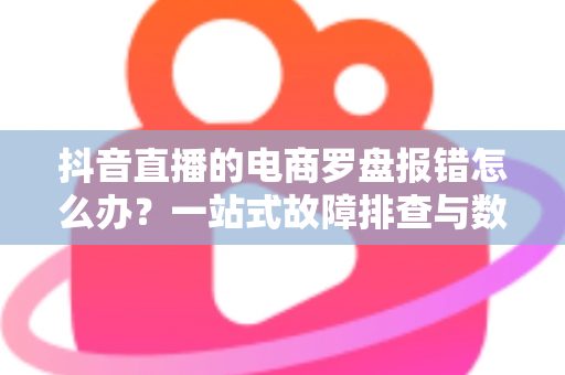 抖音直播的电商罗盘报错怎么办?一站式故障排查与数据修复全攻略 抖音直播的电商罗盘报错怎么办?一站式故障排查与数据修复全攻略
