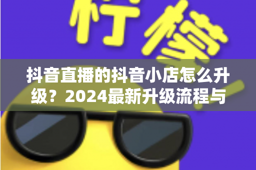 抖音直播的抖音小店怎么升级？2024最新升级流程与实操指南全解析