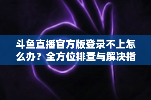斗鱼直播官方版登录不上怎么办？全方位排查与解决指南，助你快速重返直播间