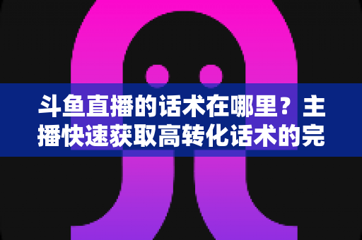 斗鱼直播的话术在哪里？主播快速获取高转化话术的完整指南