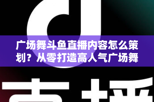 广场舞斗鱼直播内容怎么策划？从零打造高人气广场舞直播间的全流程实战指南