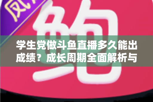 学生党做斗鱼直播多久能出成绩？成长周期全面解析与快速上手实用指南