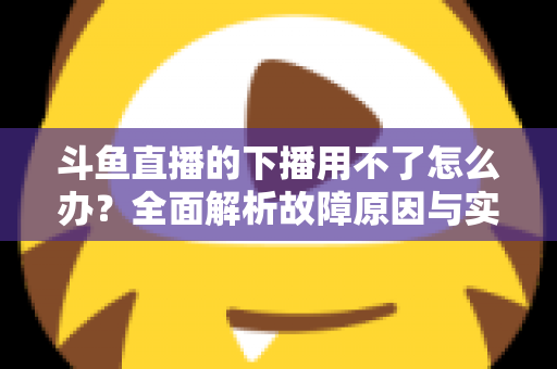 斗鱼直播的下播用不了怎么办？全面解析故障原因与实用解决指南