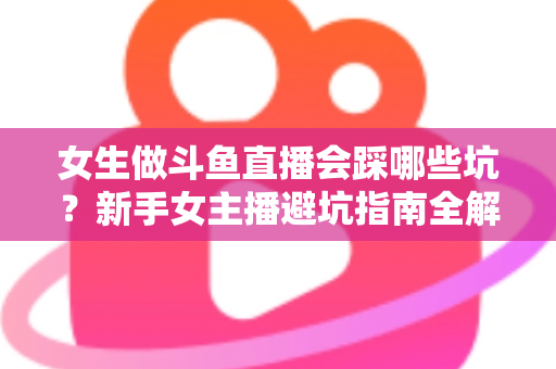 女生做斗鱼直播会踩哪些坑?新手女主播避坑指南全解析 女生做斗鱼直播会踩哪些坑?新手女主播避坑指南全解析