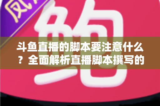 斗鱼直播的脚本要注意什么？全面解析直播脚本撰写的核心要点与实用技巧