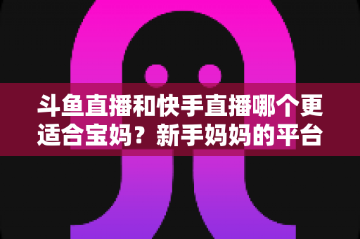 斗鱼直播和快手直播哪个更适合宝妈？新手妈妈的平台选择与变现全攻略