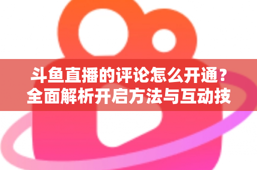 斗鱼直播的评论怎么开通?全面解析开启方法与互动技巧 斗鱼直播的评论怎么开通?全面解析开启方法与互动技巧