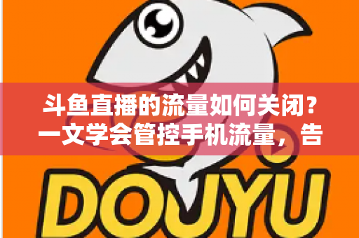 斗鱼直播的流量如何关闭?一文学会管控手机流量,告别流量超额焦虑 斗鱼直播的流量如何关闭?一文学会管控手机流量,告别流量超额焦虑