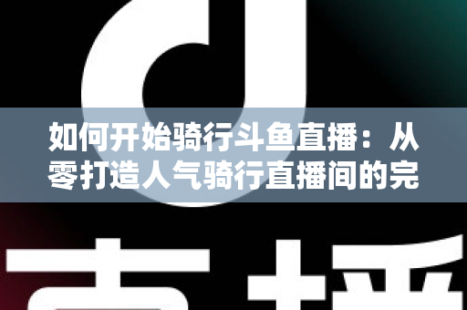 如何开始骑行斗鱼直播：从零打造人气骑行直播间的完整指南