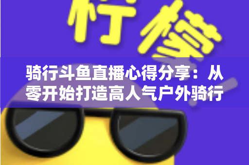 骑行斗鱼直播心得分享:从零开始打造高人气户外骑行直播间的实用指南 骑行斗鱼直播心得分享:从零开始打造高人气户外骑行直播间的实用指南