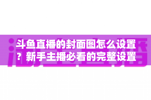 斗鱼直播的封面图怎么设置?新手主播必看的完整设置教程与优化技巧 斗鱼直播的封面图怎么设置?新手主播必看的完整设置教程与优化技巧