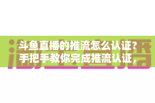 斗鱼直播的推流怎么认证？手把手教你完成推流认证，轻松开启高清直播之旅