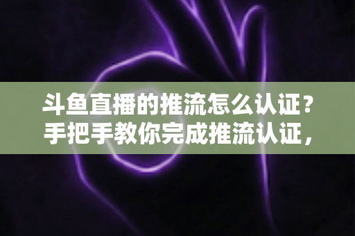 斗鱼直播的推流怎么认证？手把手教你完成推流认证，轻松开启高清直播之旅