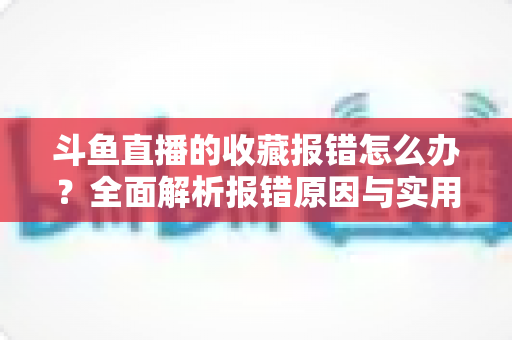 斗鱼直播的收藏报错怎么办？全面解析报错原因与实用解决方案