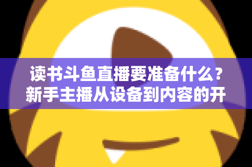 读书斗鱼直播要准备什么?新手主播从设备到内容的开播全攻略 读书斗鱼直播要准备什么?新手主播从设备到内容的开播全攻略