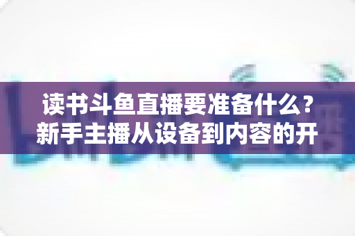 读书斗鱼直播要准备什么?新手主播从设备到内容的开播全攻略 读书斗鱼直播要准备什么?新手主播从设备到内容的开播全攻略