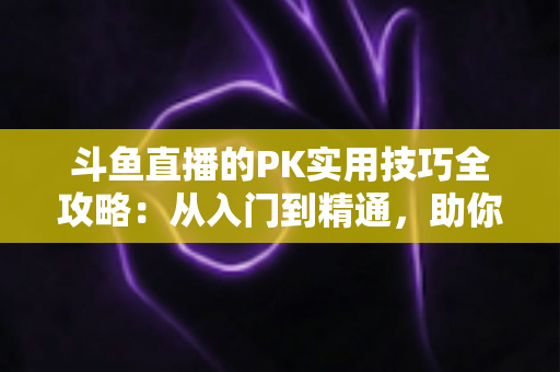 斗鱼直播的PK实用技巧全攻略：从入门到精通，助你轻松赢得每一场对决