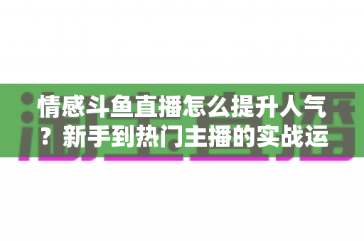 情感斗鱼直播怎么提升人气？新手到热门主播的实战运营全攻略