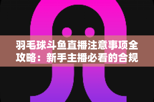 羽毛球斗鱼直播注意事项全攻略:新手主播必看的合规开播与涨粉实战指南 羽毛球斗鱼直播注意事项全攻略:新手主播必看的合规开播与涨粉实战指南