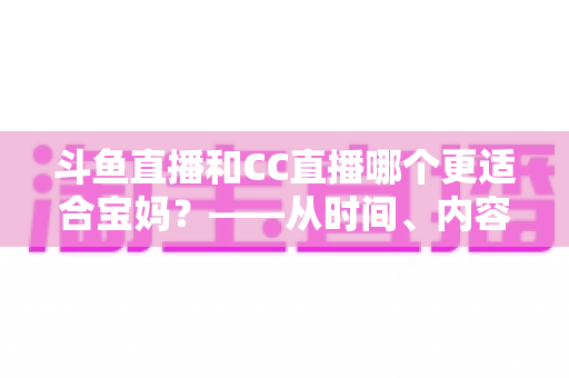 斗鱼直播和CC直播哪个更适合宝妈？——从时间、内容到收益的全方位深度对比指南