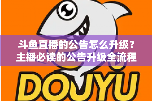 斗鱼直播的公告怎么升级？主播必读的公告升级全流程与实用运营指南