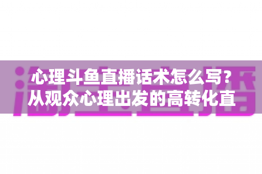 心理斗鱼直播话术怎么写？从观众心理出发的高转化直播话术撰写指南