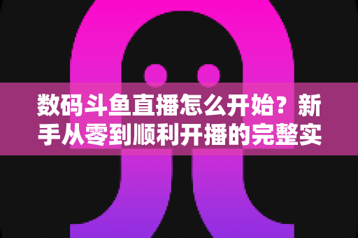 数码斗鱼直播怎么开始？新手从零到顺利开播的完整实战指南