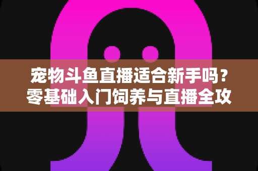 宠物斗鱼直播适合新手吗？零基础入门饲养与直播全攻略解析