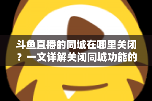 斗鱼直播的同城在哪里关闭?一文详解关闭同城功能的方法与隐私保护技巧 斗鱼直播的同城在哪里关闭?一文详解关闭同城功能的方法与隐私保护技巧