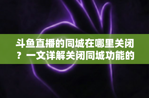 斗鱼直播的同城在哪里关闭?一文详解关闭同城功能的方法与隐私保护技巧 斗鱼直播的同城在哪里关闭?一文详解关闭同城功能的方法与隐私保护技巧