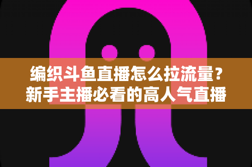 编织斗鱼直播怎么拉流量？新手主播必看的高人气直播间涨流量实战指南