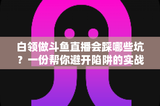 白领做斗鱼直播会踩哪些坑？一份帮你避开陷阱的实战避坑指南