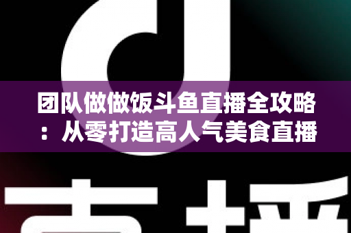 团队做做饭斗鱼直播全攻略：从零打造高人气美食直播间的实战指南