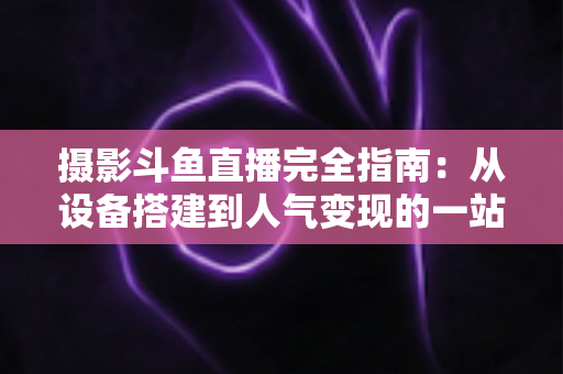 摄影斗鱼直播完全指南:从设备搭建到人气变现的一站式实战教程 摄影斗鱼直播完全指南:从设备搭建到人气变现的一站式实战教程