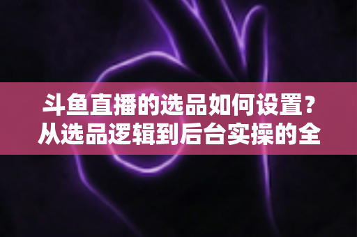 斗鱼直播的选品如何设置？从选品逻辑到后台实操的全流程干货指南