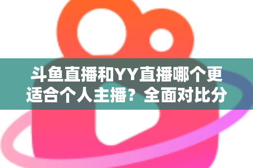 斗鱼直播和YY直播哪个更适合个人主播？全面对比分析与选择指南